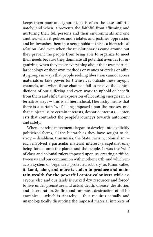 keeps them poor and ignorant, as is often the case unfortu-
nately, and when it prevents the faithful from affirming and
nurturing their full persons and their environments and one
another, when it polices and violates and justifies oppression
and brainwashes them into xenophobia ~ this is a hierarchical
relation. And even when the revolutionaries come around but,
they prevent the people from being able to organize to meet
their needs because they dominate all potential avenues for or-
ganizing, when they make everything about their own particu-
lar ideology or their own methods or venues or circles or affin-
ity groups in ways that people seeking liberation cannot access
materials or take power for themselves outside these myopic
channels, and when these channels fail to resolve the contra-
dictions of our suffering and even work to uphold or benefit
from them and stifle the expression of liberating energies in al-
ternative ways — this is all hierarchical. Hierarchy means that
there is a certain ‘will’ being imposed upon the masses, one
that subjects us to certain interests, despotic interests — inter-
ests that contradict the people's journeys towards autonomy
and safety.

When anarchic movements began to develop into explicitly
politicized forms, all the hierarchies they have sought to de-
stroy — disablism, transmisia, the State, racism, colonialism —
each involved a particular material interest (a capitalist one)
being forced onto the planet and the people. It was the ‘will’
of class and colonial rulers imposed upon us, creating a rift be-
‘tween us and our communion with mother earth, and which en-
acts a system of ‘organized, protected robbery’ as Fanon called
it. Land, labor, and more is stolen to produce and m:
tain wealth for the powerful captor-colonizers while ev-
eryone else and our lands is sucked dry resources and forced
to live under premature and actual death, disease, destitution
and deterioration. So first and foremost, destruction of all hi-
erarchies — which is Anarchy ~ thus requires actually and
unapologetically disrupting the imposed material interests of

 

5
